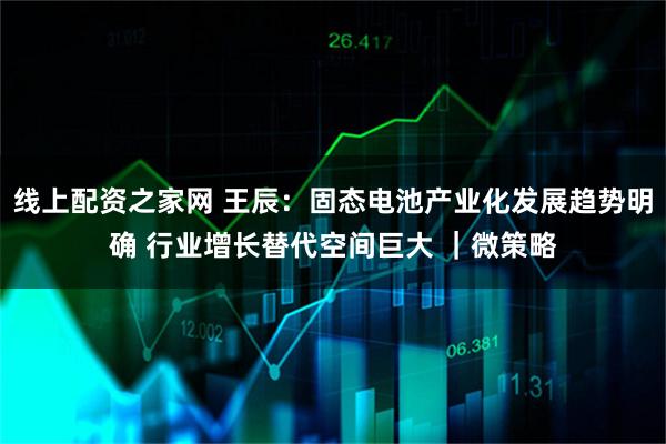 线上配资之家网 王辰：固态电池产业化发展趋势明确 行业增长替代空间巨大 ｜微策略