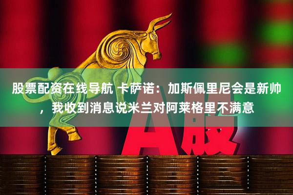 股票配资在线导航 卡萨诺：加斯佩里尼会是新帅，我收到消息说米兰对阿莱格里不满意